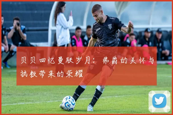 贝贝回忆曼联岁月：弗爵的关怀与执教带来的荣耀