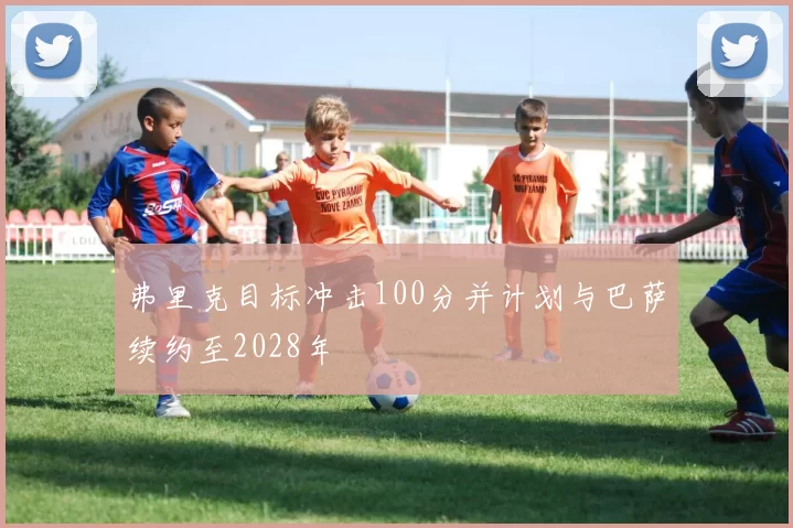 弗里克目标冲击100分并计划与巴萨续约至2028年