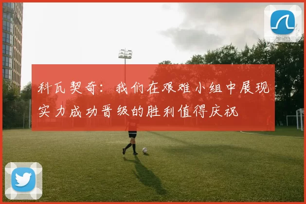 科瓦契奇：我们在艰难小组中展现实力成功晋级的胜利值得庆祝