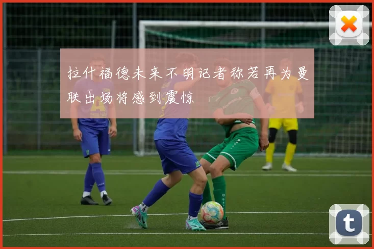 拉什福德未来不明记者称若再为曼联出场将感到震惊