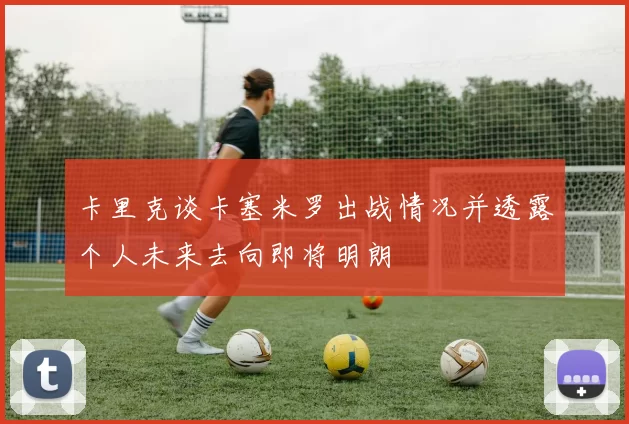 卡里克谈卡塞米罗出战情况并透露个人未来去向即将明朗