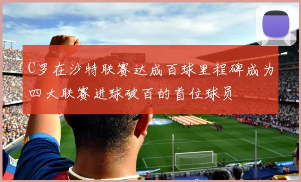C罗在沙特联赛达成百球里程碑成为四大联赛进球破百的首位球员
