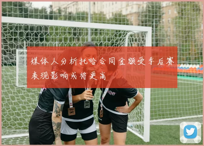 媒体人分析托哈合同金额受季后赛表现影响或将更高