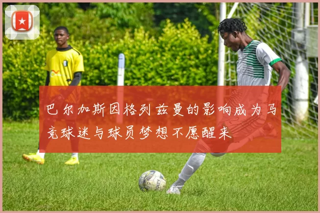 巴尔加斯因格列兹曼的影响成为马竞球迷与球员梦想不愿醒来