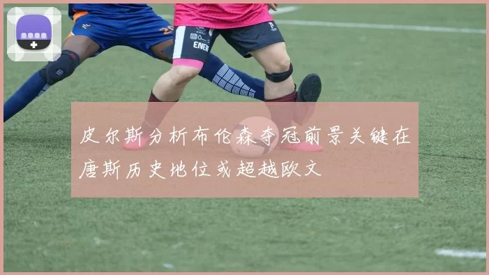皮尔斯分析布伦森夺冠前景关键在唐斯历史地位或超越欧文