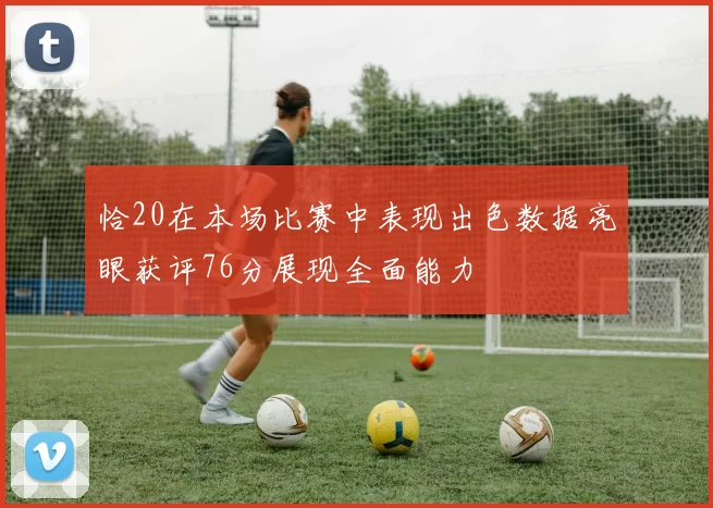 恰20在本场比赛中表现出色数据亮眼获评76分展现全面能力