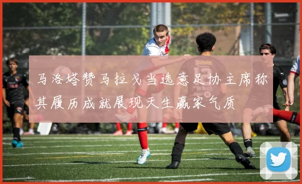 马洛塔赞马拉戈当选意足协主席称其履历成就展现天生赢家气质