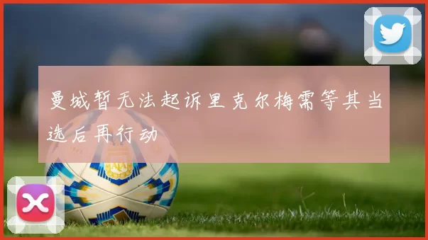 曼城暂无法起诉里克尔梅需等其当选后再行动
