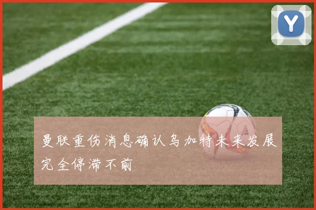 曼联重伤消息确认乌加特未来发展完全停滞不前