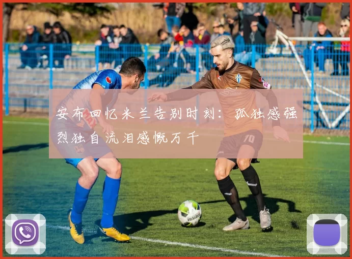 安布回忆米兰告别时刻：孤独感强烈独自流泪感慨万千
