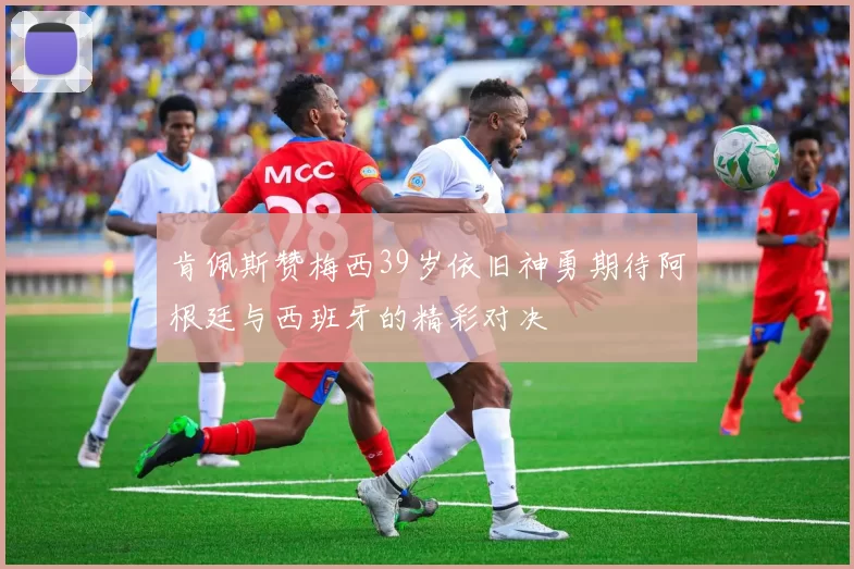 肯佩斯赞梅西39岁依旧神勇期待阿根廷与西班牙的精彩对决
