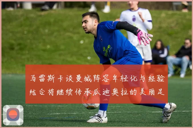马雷斯卡谈曼城阵容年轻化与经验结合将继续传承瓜迪奥拉的美丽足球理念