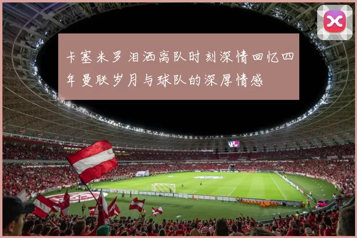 卡塞米罗泪洒离队时刻深情回忆四年曼联岁月与球队的深厚情感