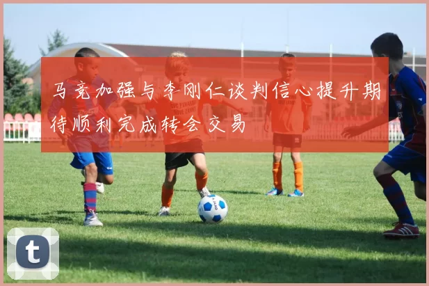 马竞加强与李刚仁谈判信心提升期待顺利完成转会交易