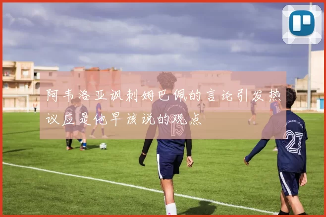 阿韦洛亚讽刺姆巴佩的言论引发热议应是他早该说的观点