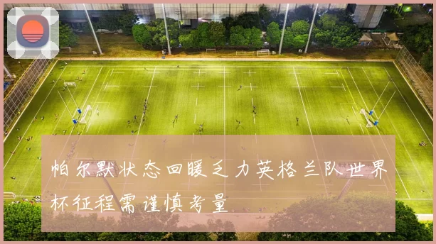 帕尔默状态回暖乏力英格兰队世界杯征程需谨慎考量