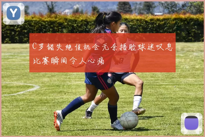 C罗错失绝佳机会无奈捂脸球迷叹息比赛瞬间令人心痛