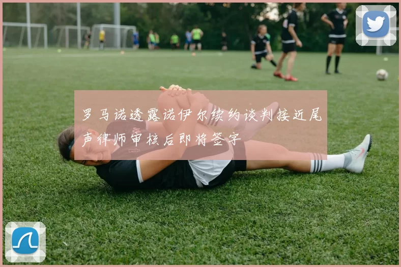 罗马诺透露诺伊尔续约谈判接近尾声律师审核后即将签字