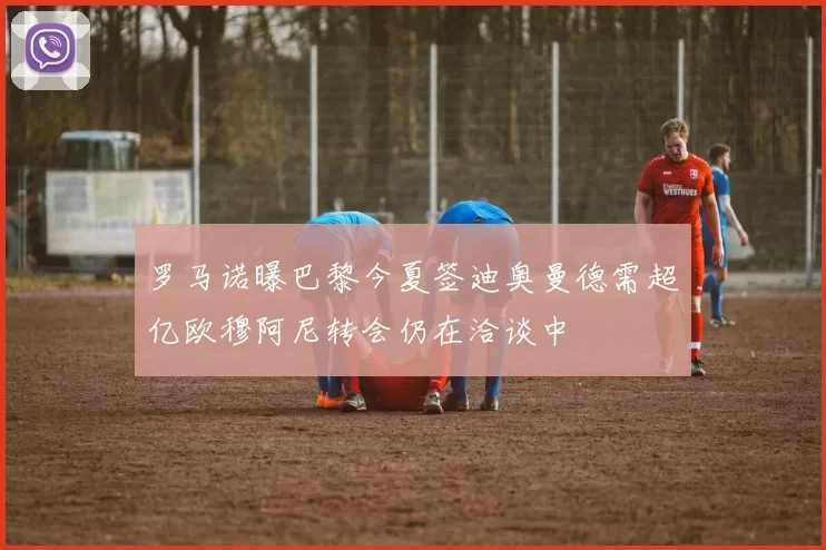 罗马诺曝巴黎今夏签迪奥曼德需超亿欧穆阿尼转会仍在洽谈中