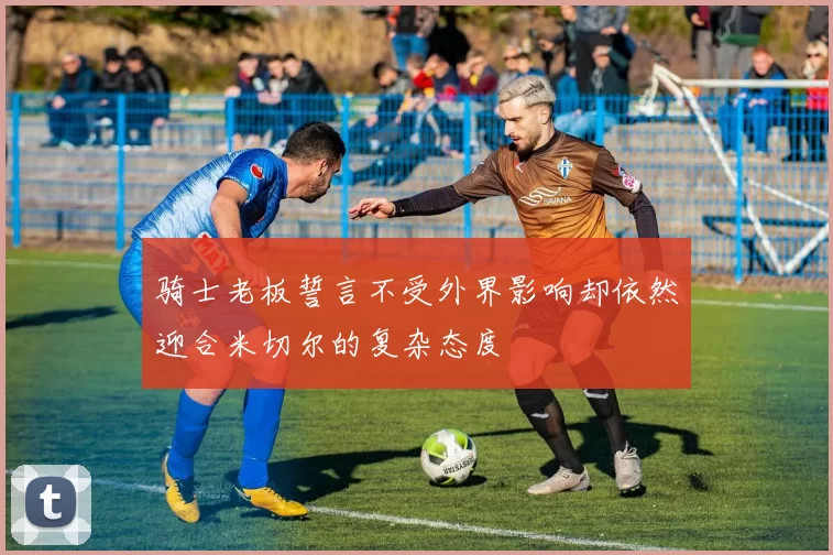 骑士老板誓言不受外界影响却依然迎合米切尔的复杂态度