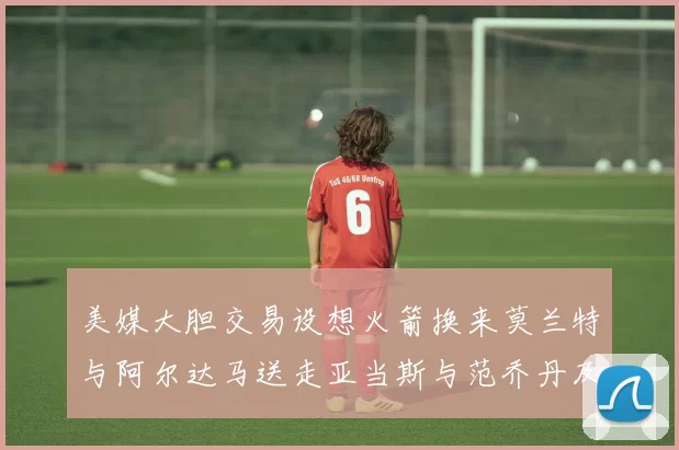 美媒大胆交易设想火箭换来莫兰特与阿尔达马送走亚当斯与范乔丹及两个选秀权