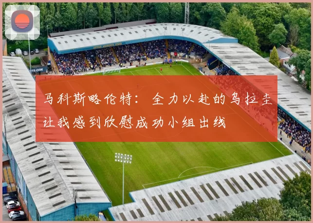 马科斯略伦特：全力以赴的乌拉圭让我感到欣慰成功小组出线