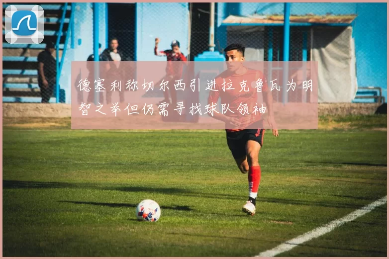 德塞利称切尔西引进拉克鲁瓦为明智之举但仍需寻找球队领袖
