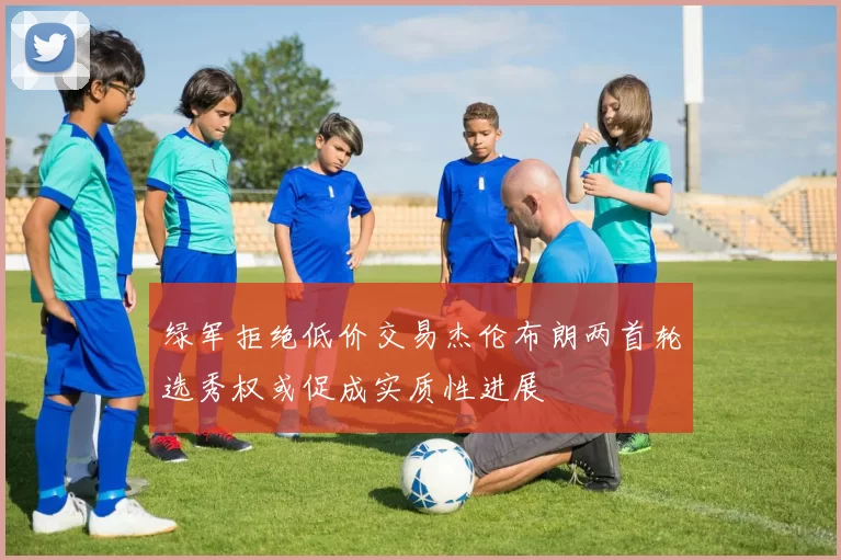 绿军拒绝低价交易杰伦布朗两首轮选秀权或促成实质性进展