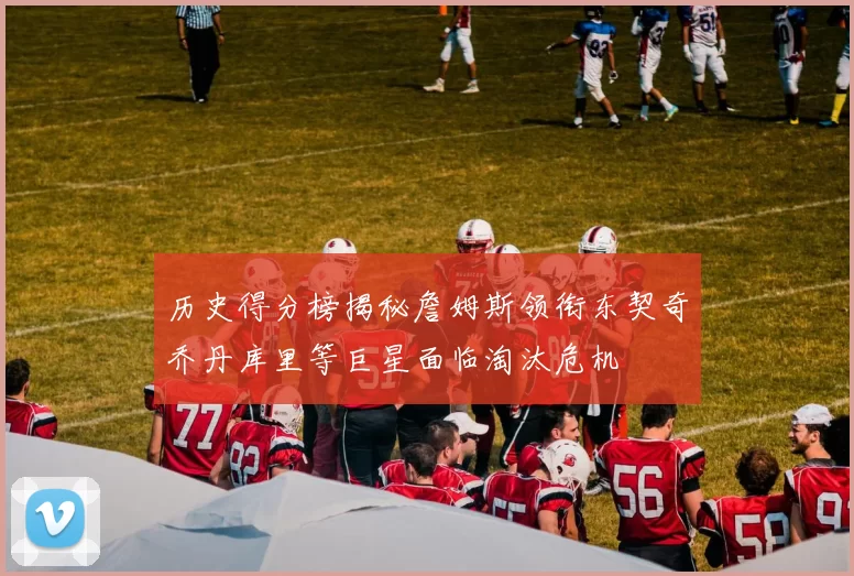 历史得分榜揭秘詹姆斯领衔东契奇乔丹库里等巨星面临淘汰危机
